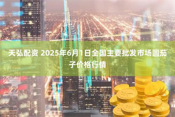天弘配资 2025年6月1日全国主要批发市场圆茄子价格行情