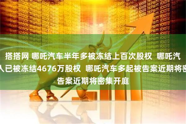 搭搭网 哪吒汽车半年多被冻结上百次股权  哪吒汽车创始人已被冻结4676万股权  哪吒汽车多起被告案近期将密集开庭