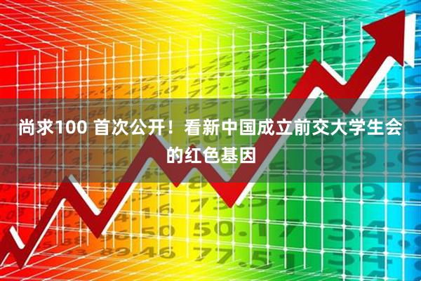 尚求100 首次公开！看新中国成立前交大学生会的红色基因