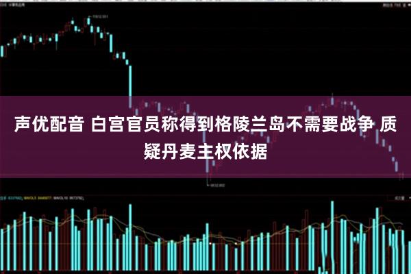 声优配音 白宫官员称得到格陵兰岛不需要战争 质疑丹麦主权依据