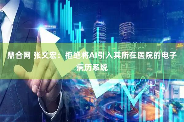 鼎合网 张文宏：拒绝将AI引入其所在医院的电子病历系统