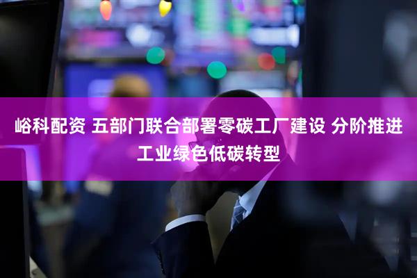 峪科配资 五部门联合部署零碳工厂建设 分阶推进工业绿色低碳转型