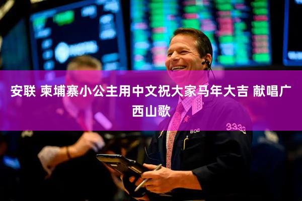 安联 柬埔寨小公主用中文祝大家马年大吉 献唱广西山歌