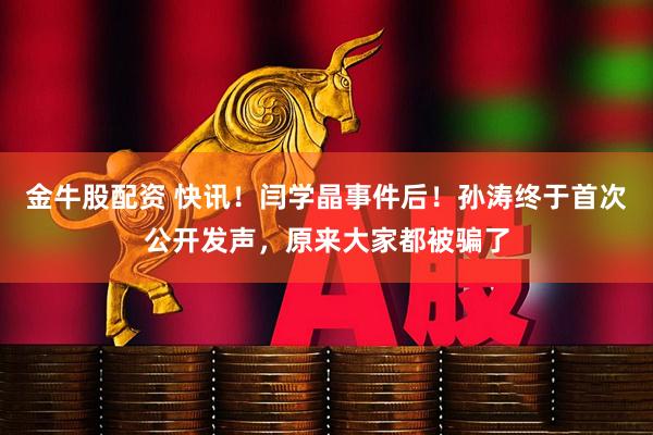 金牛股配资 快讯！闫学晶事件后！孙涛终于首次公开发声，原来大家都被骗了