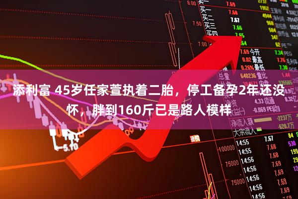 添利富 45岁任家萱执着二胎，停工备孕2年还没怀，胖到160斤已是路人模样