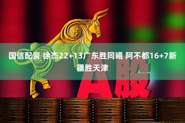 国信配资 徐杰22+13广东胜同曦 阿不都16+7新疆胜天津