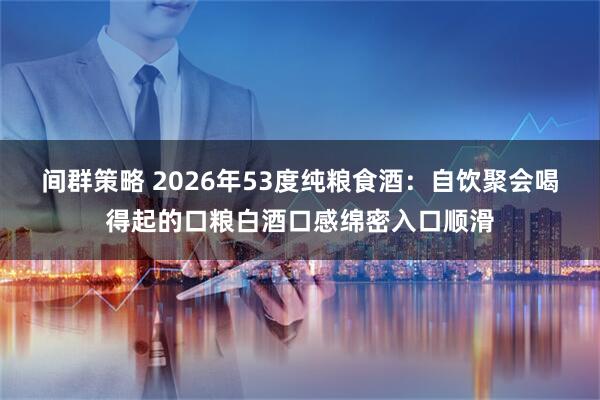 间群策略 2026年53度纯粮食酒：自饮聚会喝得起的口粮白酒口感绵密入口顺滑