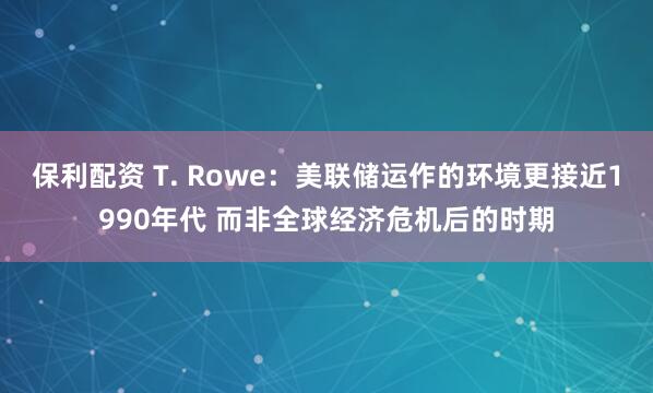保利配资 T. Rowe：美联储运作的环境更接近1990年代 而非全球经济危机后的时期