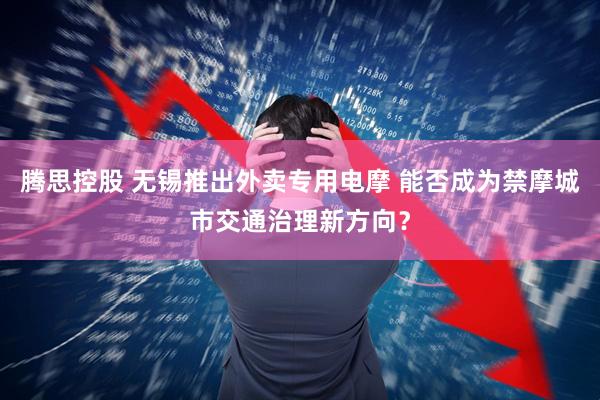 腾思控股 无锡推出外卖专用电摩 能否成为禁摩城市交通治理新方向？